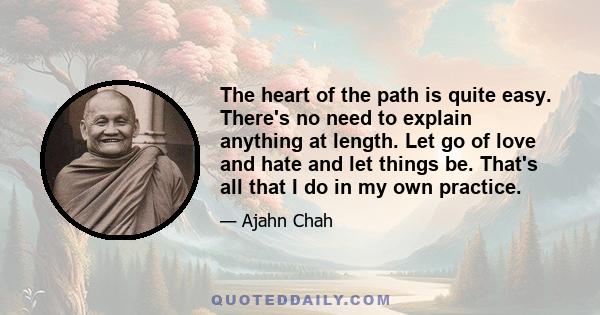 The heart of the path is quite easy. There's no need to explain anything at length. Let go of love and hate and let things be. That's all that I do in my own practice.