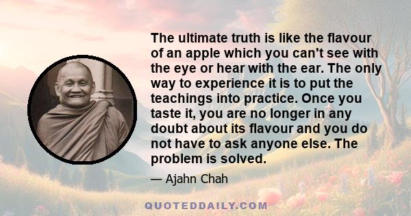 The ultimate truth is like the flavour of an apple which you can't see with the eye or hear with the ear. The only way to experience it is to put the teachings into practice. Once you taste it, you are no longer in any