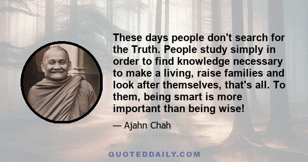 These days people don't search for the Truth. People study simply in order to find knowledge necessary to make a living, raise families and look after themselves, that's all. To them, being smart is more important than