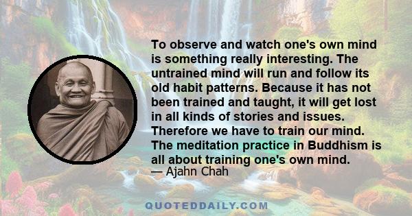 To observe and watch one's own mind is something really interesting. The untrained mind will run and follow its old habit patterns. Because it has not been trained and taught, it will get lost in all kinds of stories