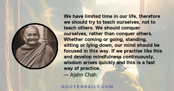 We have limited time in our life, therefore we should try to teach ourselves, not to teach others. We should conquer ourselves, rather than conquer others. Whether coming or going, standing, sitting or lying down, our