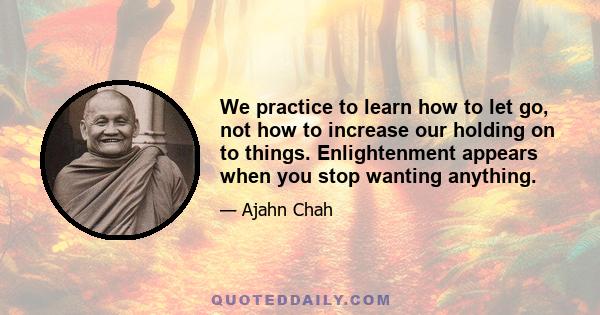 We practice to learn how to let go, not how to increase our holding on to things. Enlightenment appears when you stop wanting anything.