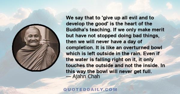 We say that to 'give up all evil and to develop the good' is the heart of the Buddha's teaching. If we only make merit but have not stopped doing bad things, then we will never have a day of completion. It is like an