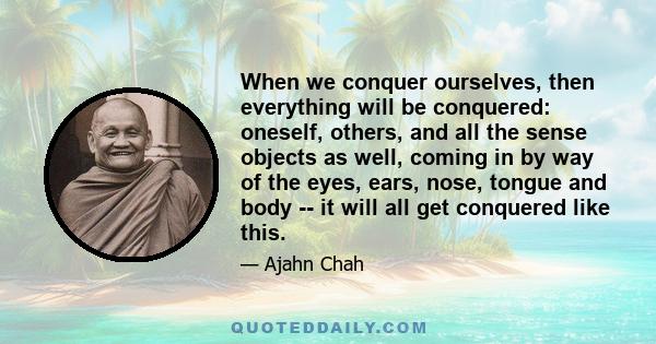 When we conquer ourselves, then everything will be conquered: oneself, others, and all the sense objects as well, coming in by way of the eyes, ears, nose, tongue and body -- it will all get conquered like this.