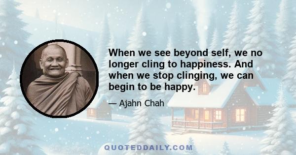 When we see beyond self, we no longer cling to happiness. And when we stop clinging, we can begin to be happy.