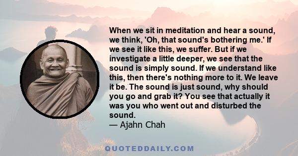 When we sit in meditation and hear a sound, we think, 'Oh, that sound's bothering me.' If we see it like this, we suffer. But if we investigate a little deeper, we see that the sound is simply sound. If we understand