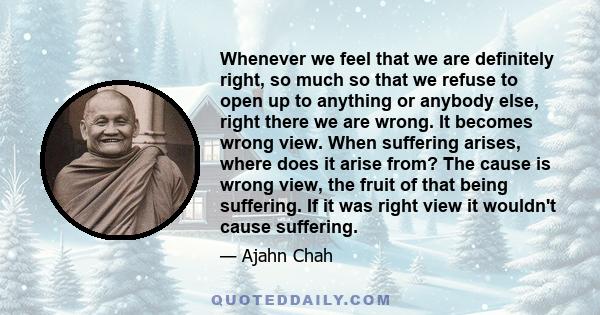 Whenever we feel that we are definitely right, so much so that we refuse to open up to anything or anybody else, right there we are wrong. It becomes wrong view. When suffering arises, where does it arise from? The