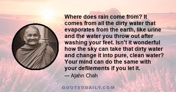 Where does rain come from? It comes from all the dirty water that evaporates from the earth, like urine and the water you throw out after washing your feet. Isn't it wonderful how the sky can take that dirty water and