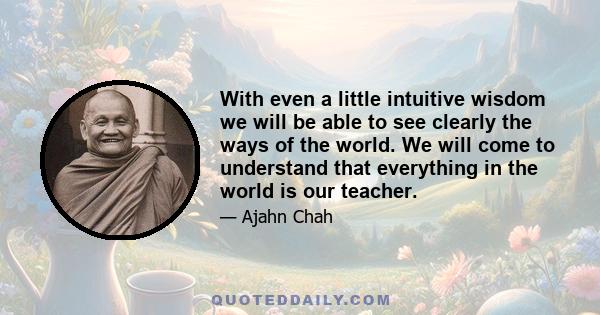 With even a little intuitive wisdom we will be able to see clearly the ways of the world. We will come to understand that everything in the world is our teacher.