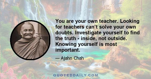 You are your own teacher. Looking for teachers can’t solve your own doubts. Investigate yourself to find the truth - inside, not outside. Knowing yourself is most important.