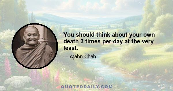 You should think about your own death 3 times per day at the very least.