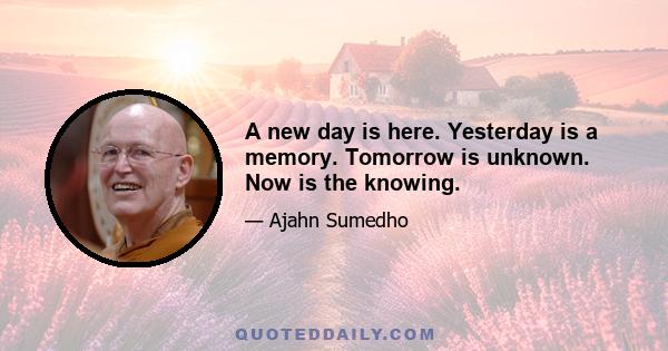 A new day is here. Yesterday is a memory. Tomorrow is unknown. Now is the knowing.