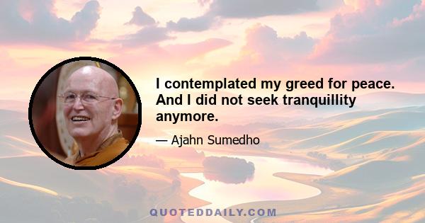 I contemplated my greed for peace. And I did not seek tranquillity anymore.