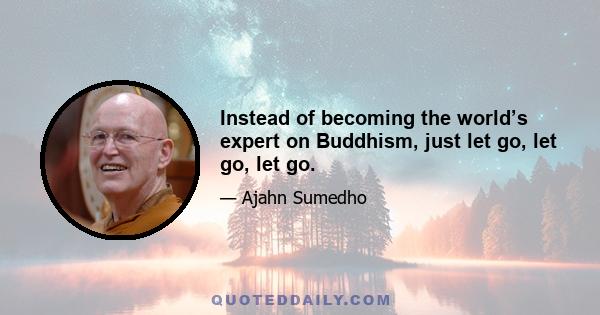 Instead of becoming the world’s expert on Buddhism, just let go, let go, let go.