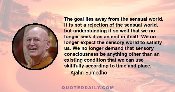 The goal lies away from the sensual world. It is not a rejection of the sensual world, but understanding it so well that we no longer seek it as an end in itself. We no longer expect the sensory world to satisfy us. We