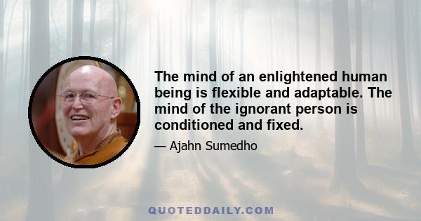 The mind of an enlightened human being is flexible and adaptable. The mind of the ignorant person is conditioned and fixed.