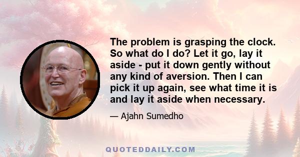 The problem is grasping the clock. So what do I do? Let it go, lay it aside - put it down gently without any kind of aversion. Then I can pick it up again, see what time it is and lay it aside when necessary.