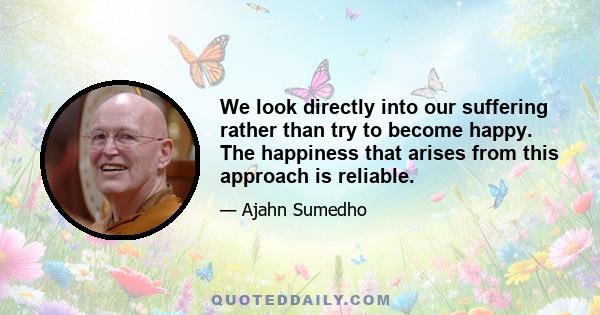 We look directly into our suffering rather than try to become happy. The happiness that arises from this approach is reliable.