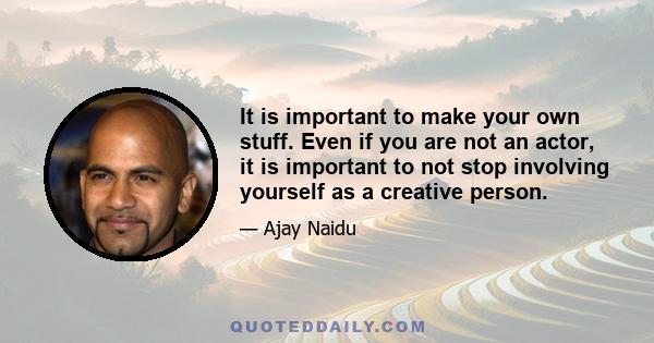 It is important to make your own stuff. Even if you are not an actor, it is important to not stop involving yourself as a creative person.