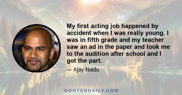 My first acting job happened by accident when I was really young. I was in fifth grade and my teacher saw an ad in the paper and took me to the audition after school and I got the part.