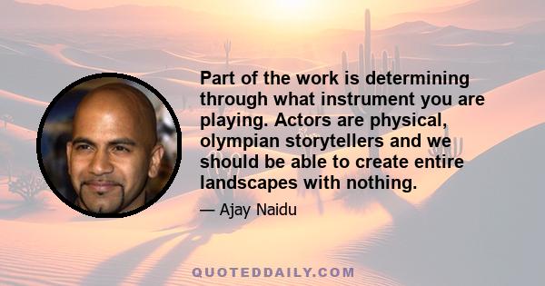 Part of the work is determining through what instrument you are playing. Actors are physical, olympian storytellers and we should be able to create entire landscapes with nothing.