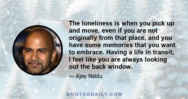 The loneliness is when you pick up and move, even if you are not originally from that place, and you have some memories that you want to embrace. Having a life in transit, I feel like you are always looking out the back 