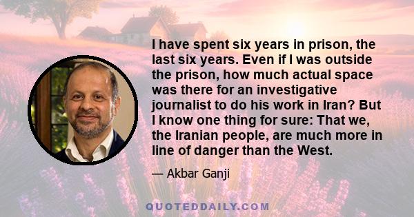 I have spent six years in prison, the last six years. Even if I was outside the prison, how much actual space was there for an investigative journalist to do his work in Iran? But I know one thing for sure: That we, the 