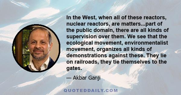 In the West, when all of these reactors, nuclear reactors, are matters...part of the public domain, there are all kinds of supervision over them. We see that the ecological movement, environmentalist movement, organizes 