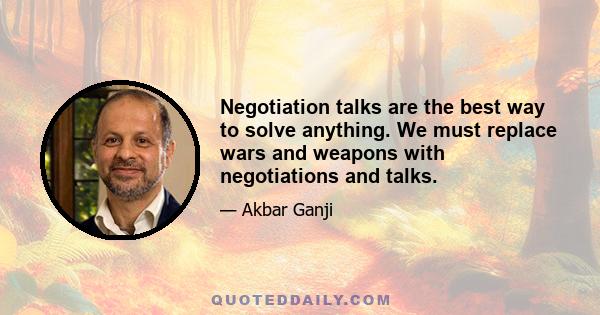 Negotiation talks are the best way to solve anything. We must replace wars and weapons with negotiations and talks.