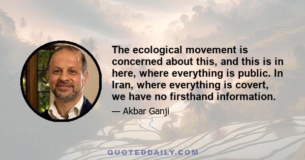 The ecological movement is concerned about this, and this is in here, where everything is public. In Iran, where everything is covert, we have no firsthand information.