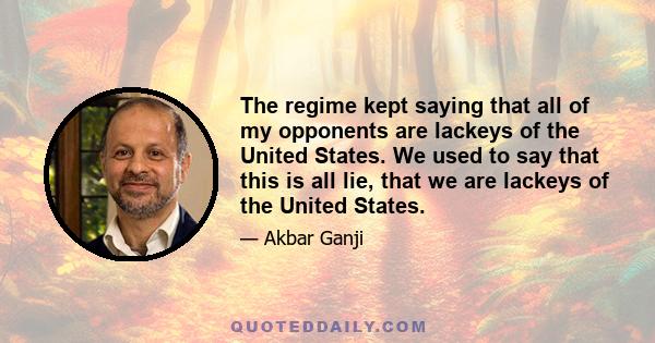 The regime kept saying that all of my opponents are lackeys of the United States. We used to say that this is all lie, that we are lackeys of the United States.