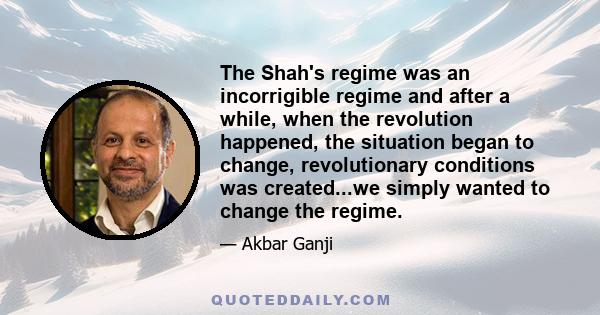 The Shah's regime was an incorrigible regime and after a while, when the revolution happened, the situation began to change, revolutionary conditions was created...we simply wanted to change the regime.