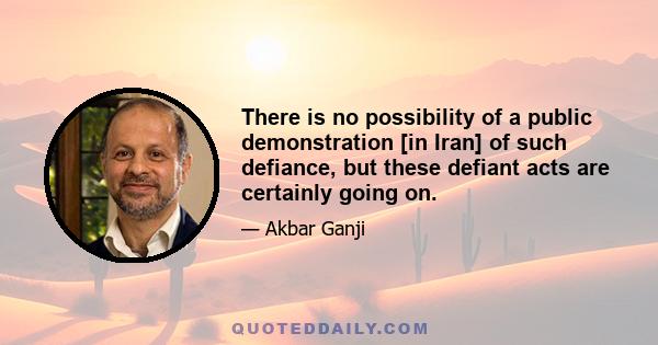 There is no possibility of a public demonstration [in Iran] of such defiance, but these defiant acts are certainly going on.