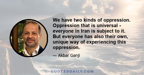 We have two kinds of oppression. Oppression that is universal - everyone in Iran is subject to it. But everyone has also their own, unique way of experiencing this oppression.