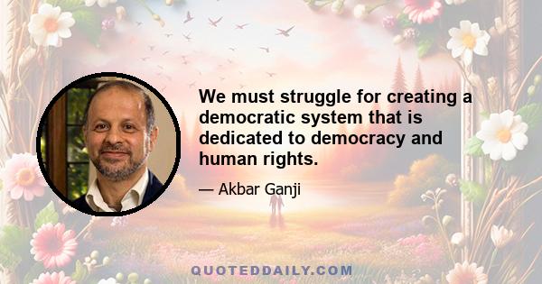 We must struggle for creating a democratic system that is dedicated to democracy and human rights.