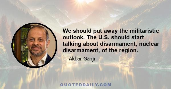 We should put away the militaristic outlook. The U.S. should start talking about disarmament, nuclear disarmament, of the region.