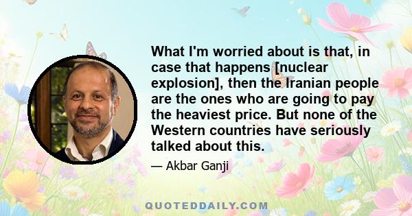 What I'm worried about is that, in case that happens [nuclear explosion], then the Iranian people are the ones who are going to pay the heaviest price. But none of the Western countries have seriously talked about this.