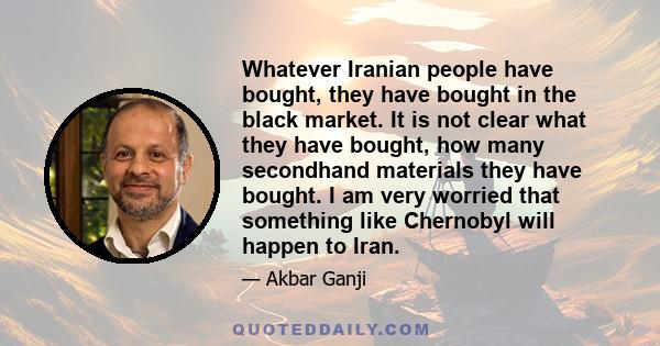 Whatever Iranian people have bought, they have bought in the black market. It is not clear what they have bought, how many secondhand materials they have bought. I am very worried that something like Chernobyl will