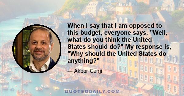 When I say that I am opposed to this budget, everyone says, Well, what do you think the United States should do? My response is, Why should the United States do anything?