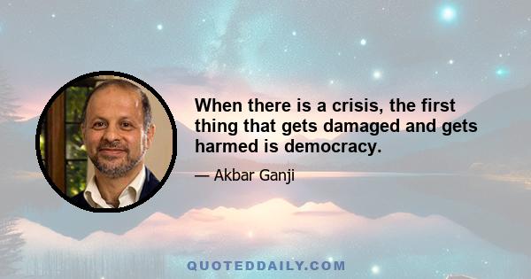 When there is a crisis, the first thing that gets damaged and gets harmed is democracy.