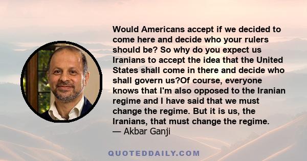 Would Americans accept if we decided to come here and decide who your rulers should be? So why do you expect us Iranians to accept the idea that the United States shall come in there and decide who shall govern us?Of