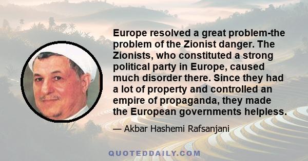 Europe resolved a great problem-the problem of the Zionist danger. The Zionists, who constituted a strong political party in Europe, caused much disorder there. Since they had a lot of property and controlled an empire