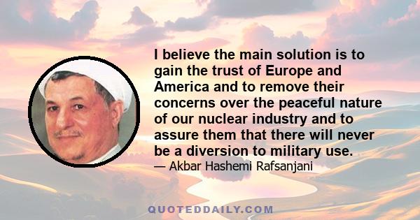 I believe the main solution is to gain the trust of Europe and America and to remove their concerns over the peaceful nature of our nuclear industry and to assure them that there will never be a diversion to military