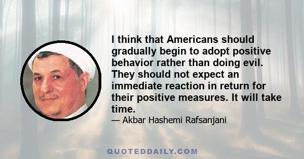 I think that Americans should gradually begin to adopt positive behavior rather than doing evil. They should not expect an immediate reaction in return for their positive measures. It will take time.