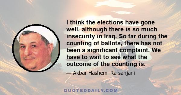 I think the elections have gone well, although there is so much insecurity in Iraq. So far during the counting of ballots, there has not been a significant complaint. We have to wait to see what the outcome of the