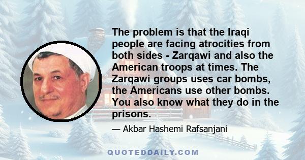 The problem is that the Iraqi people are facing atrocities from both sides - Zarqawi and also the American troops at times. The Zarqawi groups uses car bombs, the Americans use other bombs. You also know what they do in 