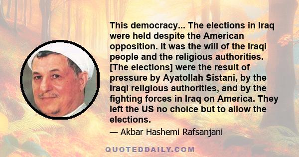 This democracy... The elections in Iraq were held despite the American opposition. It was the will of the Iraqi people and the religious authorities. [The elections] were the result of pressure by Ayatollah Sistani, by