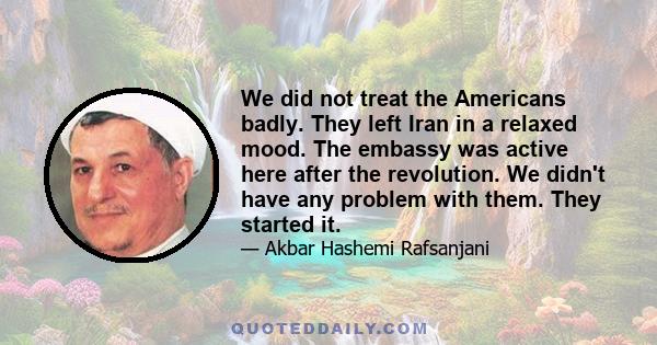 We did not treat the Americans badly. They left Iran in a relaxed mood. The embassy was active here after the revolution. We didn't have any problem with them. They started it.