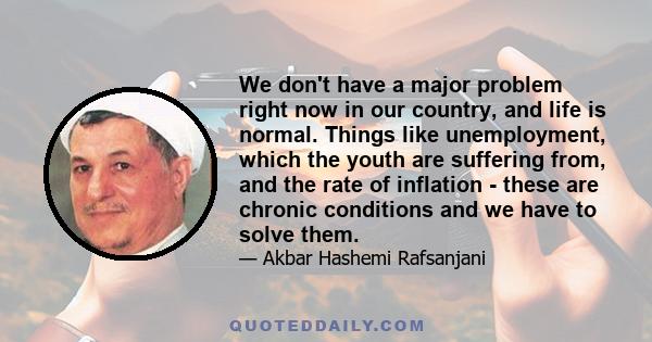 We don't have a major problem right now in our country, and life is normal. Things like unemployment, which the youth are suffering from, and the rate of inflation - these are chronic conditions and we have to solve