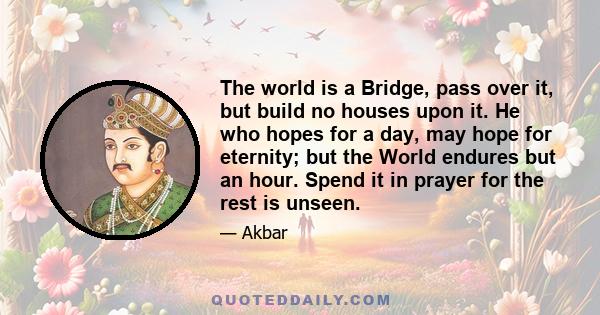 The world is a Bridge, pass over it, but build no houses upon it. He who hopes for a day, may hope for eternity; but the World endures but an hour. Spend it in prayer for the rest is unseen.